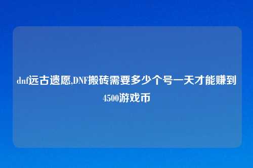 dnf远古遗愿,DNF搬砖需要多少个号一天才能赚到4500游戏币