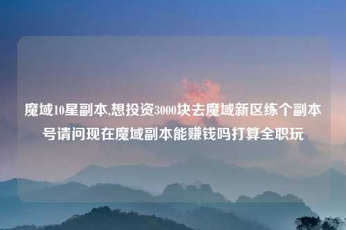 魔域10星副本,想投资3000块去魔域新区练个副本号请问现在魔域副本能赚钱吗打算全职玩