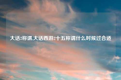 大话2称谓,大话西游2十五称谓什么时候过合适