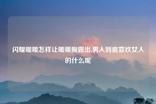 闪耀暖暖怎样让暖暖胸露出,男人到底喜欢女人的什么呢