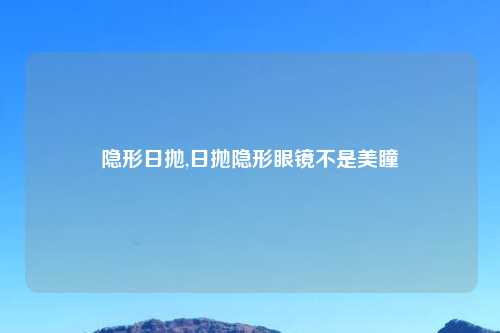 隐形日抛,日抛隐形眼镜不是美瞳