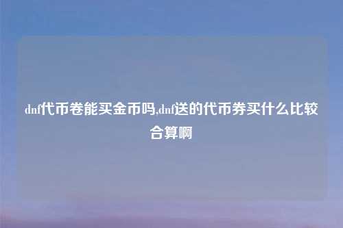 dnf代币卷能买金币吗,dnf送的代币券买什么比较合算啊