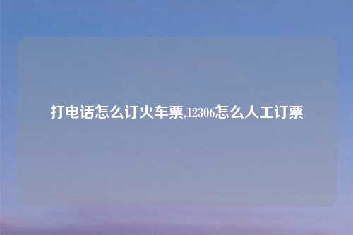 打电话怎么订火车票,12306怎么人工订票