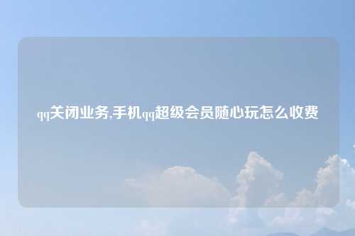 qq关闭业务,手机qq超级会员随心玩怎么收费