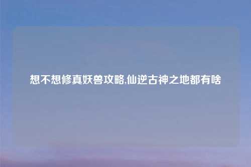 想不想修真妖兽攻略,仙逆古神之地都有啥
