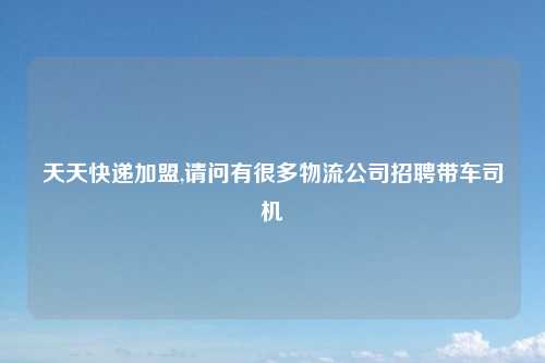 天天快递加盟,请问有很多物流公司招聘带车司机