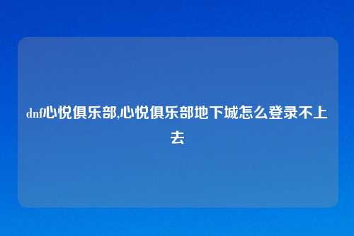 dnf心悦俱乐部,心悦俱乐部地下城怎么登录不上去