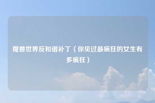 魔兽世界反和谐补丁（你见过最疯狂的女生有多疯狂）