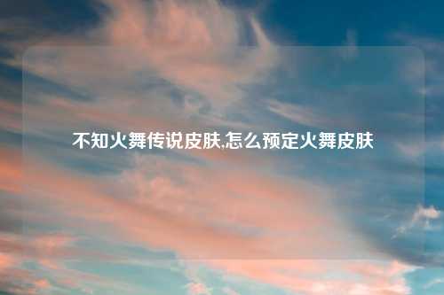 不知火舞传说皮肤,怎么预定火舞皮肤