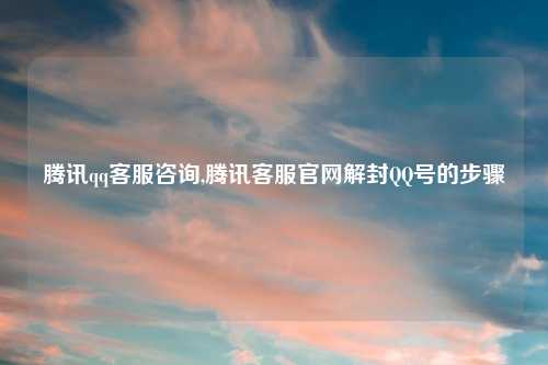 腾讯qq客服咨询,腾讯客服官网解封QQ号的步骤