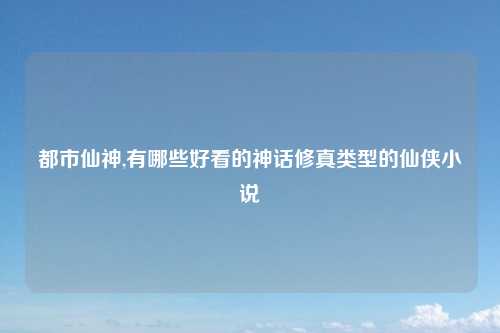 都市仙神,有哪些好看的神话修真类型的仙侠小说
