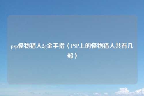 psp怪物猎人2g金手指（PSP上的怪物猎人共有几部）