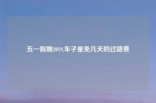 五一假期2019,车子是免几天的过路费