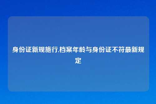身份证新规施行,档案年龄与身份证不符最新规定