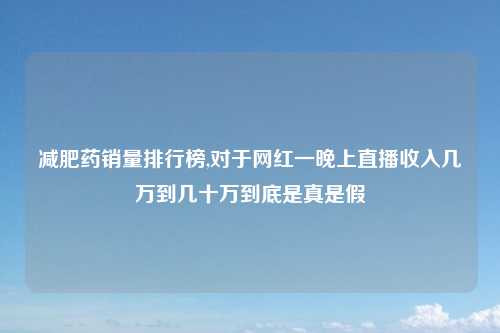 减肥药销量排行榜,对于网红一晚上直播收入几万到几十万到底是真是假