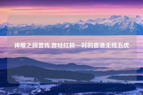 神雕之段誉传,曾经红极一时的香港无线五虎