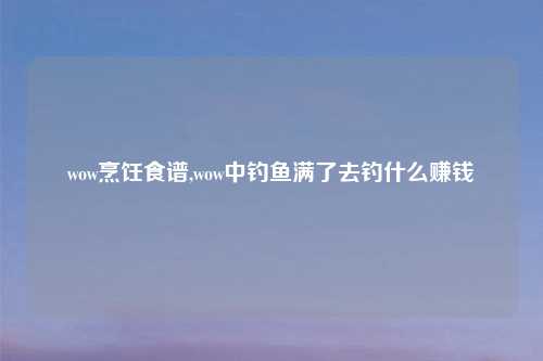 wow烹饪食谱,wow中钓鱼满了去钓什么赚钱