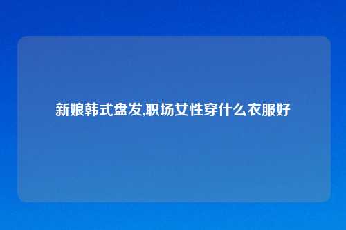 新娘韩式盘发,职场女性穿什么衣服好