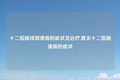 十二指肠球部溃疡的症状及治疗,胃炎十二指肠溃疡的症状