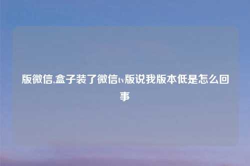 版微信,盒子装了微信tv版说我版本低是怎么回事