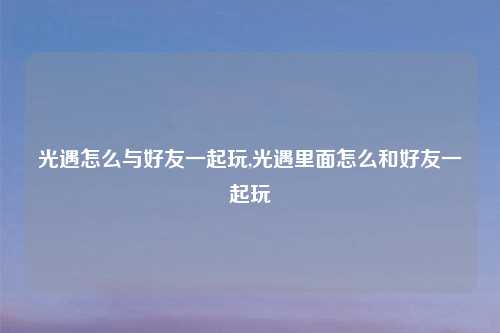 光遇怎么与好友一起玩,光遇里面怎么和好友一起玩