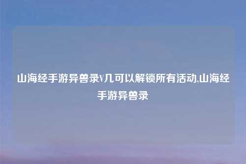 山海经手游异兽录V几可以解锁所有活动,山海经手游异兽录