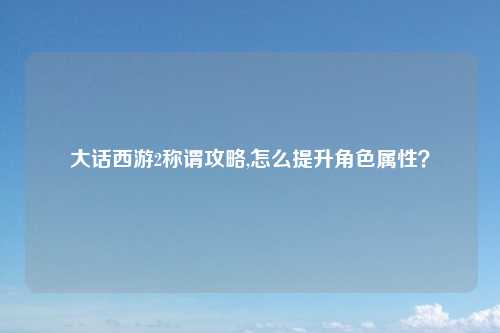 大话西游2称谓攻略,怎么提升角色属性?