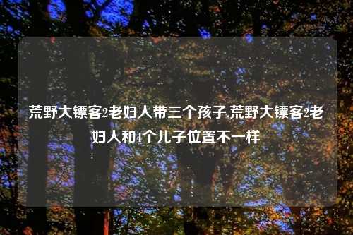 荒野大镖客2老妇人带三个孩子,荒野大镖客2老妇人和4个儿子位置不一样