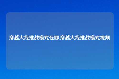 穿越火线挑战模式在哪,穿越火线挑战模式视频