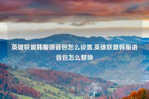 英雄联盟韩服语音包怎么设置,英雄联盟韩服语音包怎么替换