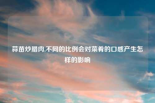 蒜苗炒腊肉,不同的比例会对菜肴的口感产生怎样的影响