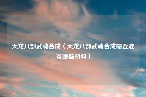 天龙八部武魂合成（天龙八部武魂合成需要准备哪些材料）