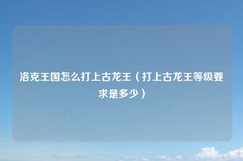 洛克王国怎么打上古龙王（打上古龙王等级要求是多少）