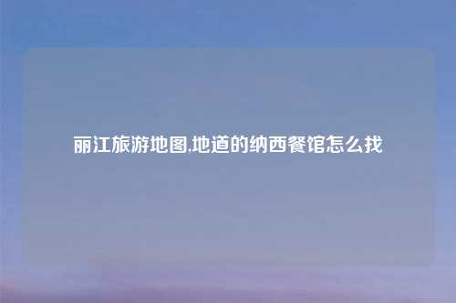 丽江旅游地图,地道的纳西餐馆怎么找