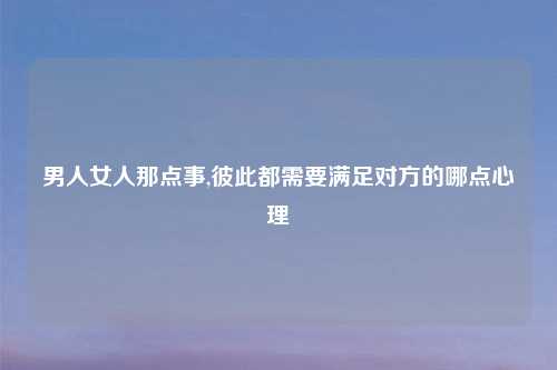 男人女人那点事,彼此都需要满足对方的哪点心理