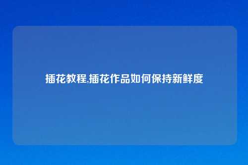 插花教程,插花作品如何保持新鲜度