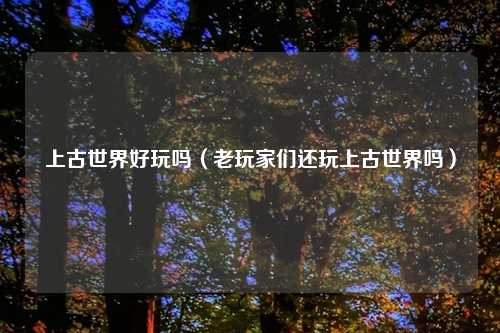上古世界好玩吗（老玩家们还玩上古世界吗）