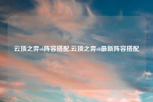 云顶之弈s6阵容搭配,云顶之弈s6最新阵容搭配