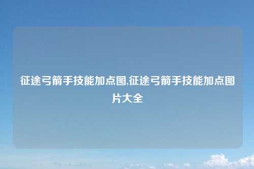 征途弓箭手技能加点图,征途弓箭手技能加点图片大全
