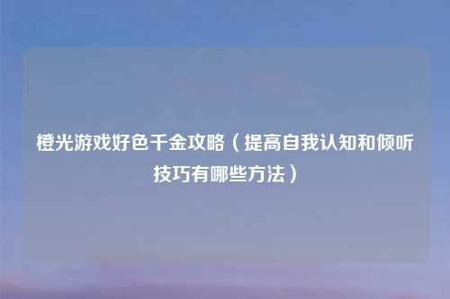 橙光游戏好色千金攻略（提高自我认知和倾听技巧有哪些方法）