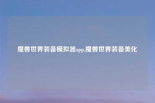 魔兽世界装备模拟器app,魔兽世界装备美化