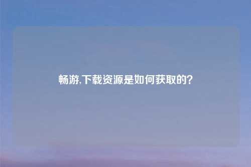 畅游,下载资源是如何获取的？