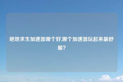 绝地求生加速器哪个好,哪个加速器玩起来最舒服？