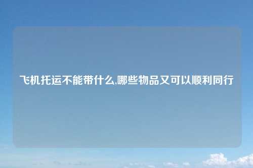 飞机托运不能带什么,哪些物品又可以顺利同行