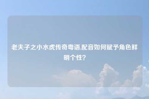 老夫子之小水虎传奇粤语,配音如何赋予角色鲜明个性？