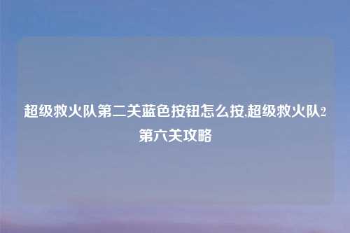 超级救火队第二关蓝色按钮怎么按,超级救火队2第六关攻略
