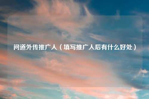 问道外传推广人（填写推广人后有什么好处）