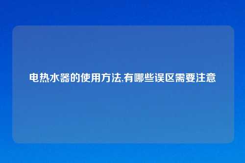 电热水器的使用方法,有哪些误区需要注意