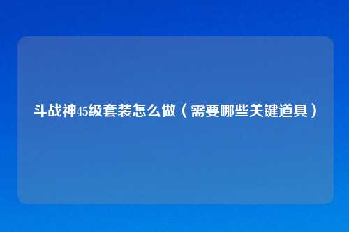 斗战神45级套装怎么做（需要哪些关键道具）