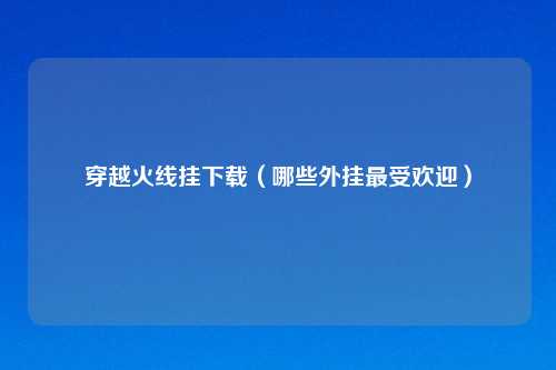 穿越火线挂下载（哪些外挂最受欢迎）